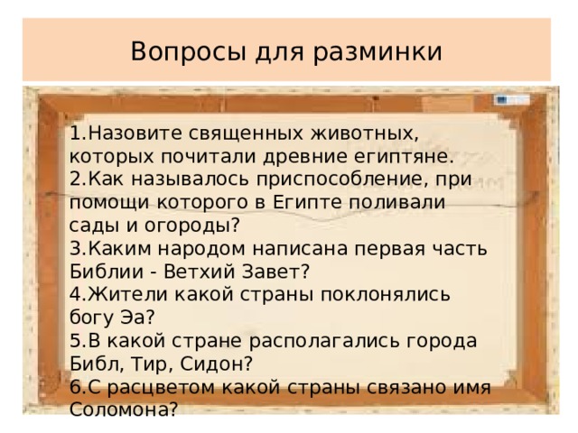 Вопросы для разминки 1.Назовите священных животных, которых почитали древние египтяне. 2.Как называлось приспособление, при помощи которого в Египте поливали сады и огороды? 3.Каким народом написана первая часть Библии - Ветхий Завет? 4.Жители какой страны поклонялись богу Эа? 5.В какой стране располагались города Библ, Тир, Сидон? 6.С расцветом какой страны связано имя Соломона? 