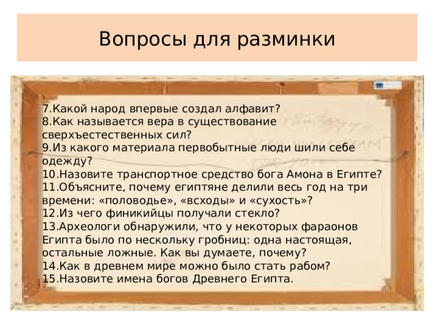 Вопросы для разминки 7.Какой народ впервые создал алфавит? 8.Как называется вера в существование сверхъестественных сил? 9.Из какого материала первобытные люди шили себе одежду? 10.Назовите транспортное средство бога Амона в Египте? 11.Объясните, почему египтяне делили весь год на три времени: «половодье», «всходы» и «сухость»? 12.Из чего финикийцы получали стекло? 13.Археологи обнаружили, что у некоторых фараонов Египта было по нескольку гробниц: одна настоящая, остальные ложные. Как вы думаете, почему? 14.Как в древнем мире можно было стать рабом? 15.Назовите имена богов Древнего Египта. 