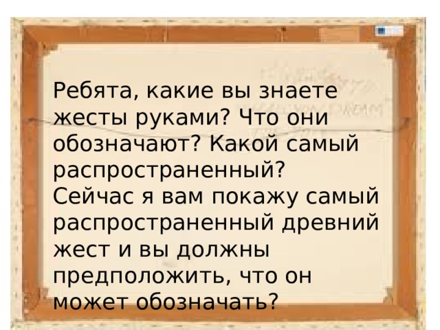 Ребята, какие вы знаете жесты руками? Что они обозначают? Какой самый распространенный? Сейчас я вам покажу самый распространенный древний жест и вы должны предположить, что он может обозначать? 