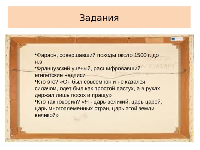 Фараон, совершавший походы около 1500 г. до н.э Французский ученый, расшифровавший египетские надписи Кто это? «Он был совсем юн и не казался силачом, одет был как простой пастух, а в руках держал лишь посох и пращу» Кто так говорил? «Я - царь великий, царь царей, царь многоплеменных стран, царь этой земли великой» Задания 