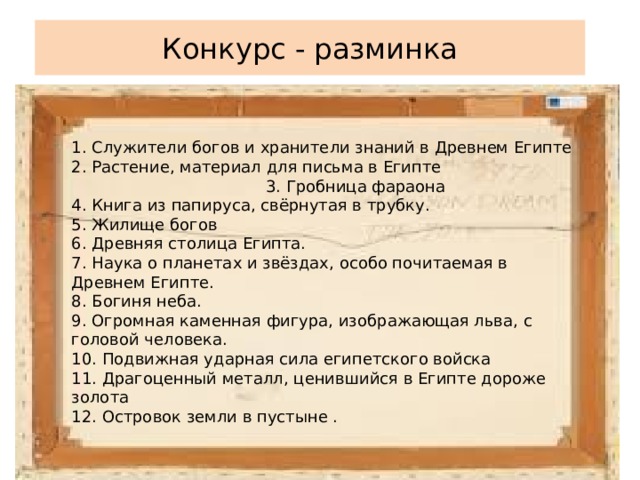 1. Служители богов и хранители знаний в Древнем Египте 2. Растение, материал для письма в Египте 3. Гробница фараона 4. Книга из папируса, свёрнутая в трубку. 5. Жилище богов 6. Древняя столица Египта. 7. Наука о планетах и звёздах, особо почитаемая в Древнем Египте. 8. Богиня неба. 9. Огромная каменная фигура, изображающая льва, с головой человека. 10. Подвижная ударная сила египетского войска 11. Драгоценный металл, ценившийся в Египте дороже золота 12. Островок земли в пустыне . Конкурс - разминка 