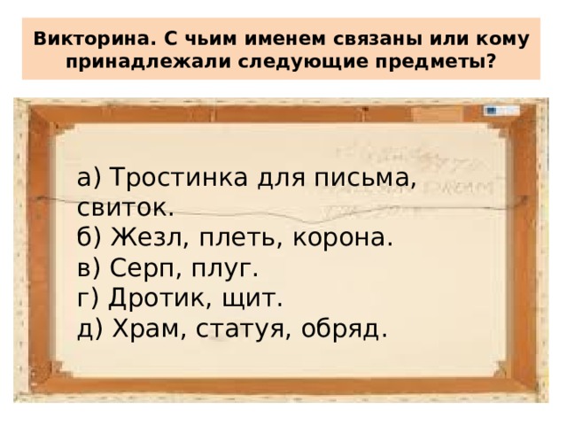 Викторина. С чьим именем связаны или кому принадлежали следующие предметы? а) Тростинка для письма, свиток. б) Жезл, плеть, корона. в) Серп, плуг. г) Дротик, щит. д) Храм, статуя, обряд. 