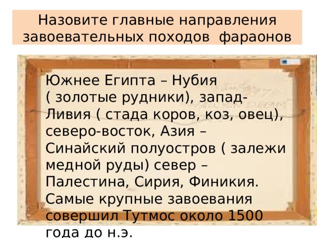 Назовите главные направления завоевательных походов фараонов Южнее Египта – Нубия ( золотые рудники), запад- Ливия ( стада коров, коз, овец), северо-восток, Азия – Синайский полуостров ( залежи медной руды) север – Палестина, Сирия, Финикия. Самые крупные завоевания совершил Тутмос около 1500 года до н.э. 