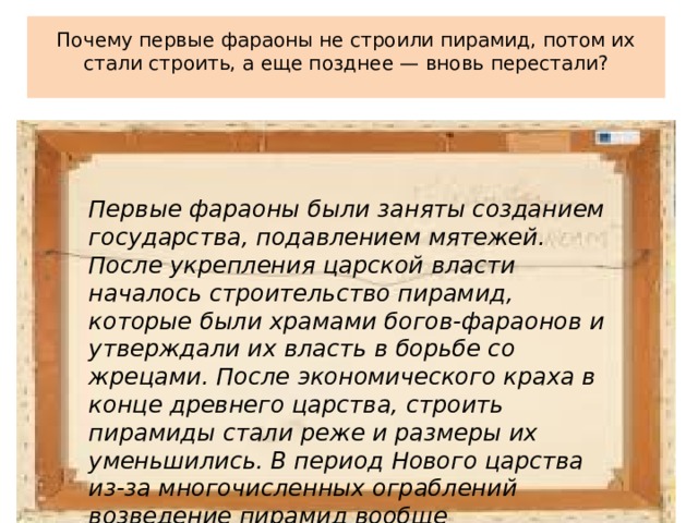  Почему первые фараоны не строили пирамид, потом их стали строить, а еще позднее — вновь перестали?   Первые фараоны были заняты созданием государства, подавлением мятежей. После укрепления царской власти началось строительство пирамид, которые были храмами богов-фараонов и утверждали их власть в борьбе со жрецами. После экономического краха в конце древнего царства, строить пирамиды стали реже и размеры их уменьшились. В период Нового царства из-за многочисленных ограблений возведение пирамид вообще прекратилось. 