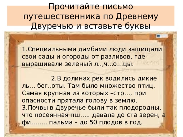 Прочитайте письмо путешественника по Древнему Двуречью и вставьте буквы 1.Специальными дамбами люди защищали свои сады и огороды от разливов, где выращивали зеленый л..,ч..,о…цы. 2.В долинах рек водились дикие ль.., бег..оты. Там было множество птиц. Самая крупная из которых –стр…, при опасности прятала голову в землю. 3.Почвы в Двуречье были так плодородны, что посеянная пш….. давала до ста зерен, а фи…….. пальма – до 50 плодов в год. 