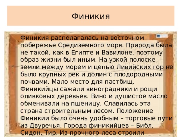 Финикия Финикия располагалась на восточном побережье Средиземного моря. Природа была не такой, как в Египте и Вавилоне, поэтому образ жизни был иным. На узкой полоске земли между морем и цепью Ливийских гор не было крупных рек и долин с плодородными почвами. Мало место для пастбищ. Финикийцы сажали виноградники и рощи оливковых деревьев. Вино и душистое масло обменивали на пшеницу. Славилась эта страна строительным лесом. Положение Финикии было очень удобным – торговые пути из Двуречья. Города финикийцев – Библ, Сидон, Тир. Из прочного леса строили корабли. 