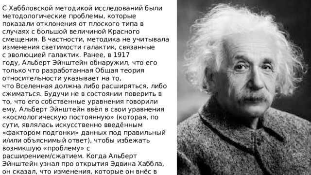 С Хаббловской методикой исследований были методологические проблемы, которые показали отклонения от плоского типа в случаях с большой величиной Красного смещения. В частности, методика не учитывала изменения светимости галактик, связанные с эволюцией галактик. Ранее, в 1917 году, Альберт Эйнштейн обнаружил, что его только что разработанная Общая теория относительности указывает на то, что Вселенная должна либо расширяться, либо сжиматься. Будучи не в состоянии поверить в то, что его собственные уравнения говорили ему, Альберт Эйнштейн ввёл в свои уравнения «космологическую постоянную» (которая, по сути, являлась искусственно введённым «фактором подгонки» данных под правильный и/или объяснимый ответ), чтобы избежать возникшую «проблему» с расширением/сжатием. Когда Альберт Эйнштейн узнал про открытия Эдвина Хаббла, он сказал, что изменения, которые он внёс в свои уравнения, были «самой большой ошибкой (самым грубым просчётом) в его жизни 
