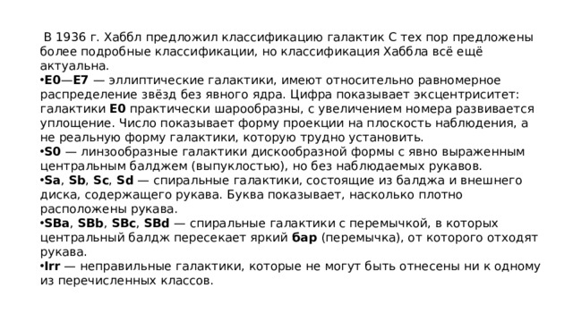   В 1936 г. Хаббл предложил классификацию галактик С тех пор предложены более подробные классификации, но классификация Хаббла всё ещё актуальна. E0 — E7  — эллиптические галактики, имеют относительно равномерное распределение звёзд без явного ядра. Цифра показывает эксцентриситет: галактики  E0  практически шарообразны, с увеличением номера развивается уплощение. Число показывает форму проекции на плоскость наблюдения, а не реальную форму галактики, которую трудно установить. S0  — линзообразные галактики дискообразной формы с явно выраженным центральным балджем (выпуклостью), но без наблюдаемых рукавов. Sa ,  Sb ,  Sc ,  Sd  — спиральные галактики, состоящие из балджа и внешнего диска, содержащего рукава. Буква показывает, насколько плотно расположены рукава. SBa ,  SBb ,  SBc ,  SBd  — спиральные галактики с перемычкой, в которых центральный балдж пересекает яркий  бар  (перемычка), от которого отходят рукава. Irr  — неправильные галактики, которые не могут быть отнесены ни к одному из перечисленных классов. 