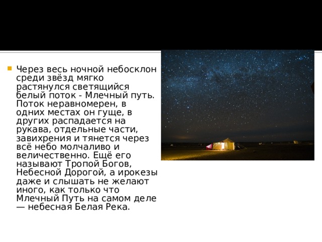 Через весь ночной небосклон среди звёзд мягко растянулся светящийся белый поток - Млечный путь. Поток неравномерен, в одних местах он гуще, в других распадается на рукава, отдельные части, завихрения и тянется через всё небо молчаливо и величественно. Ещё его называют Тропой Богов, Небесной Дорогой, а ирокезы даже и слышать не желают иного, как только что Млечный Путь на самом деле — небесная Белая Река.   