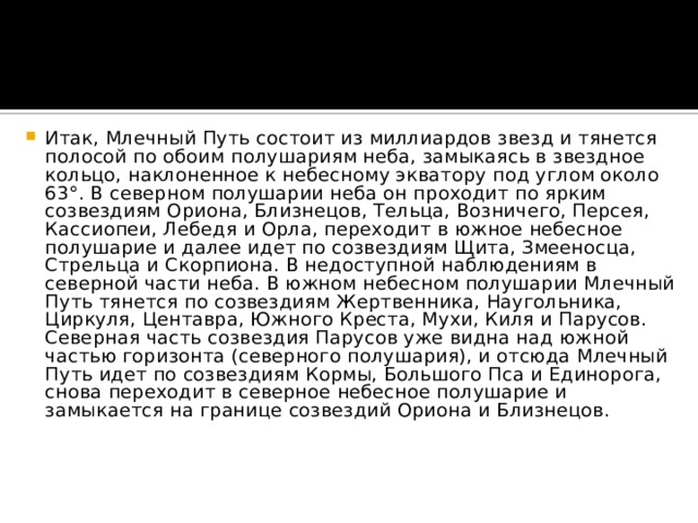 Итак, Млечный Путь состоит из миллиардов звезд и тянется полосой по обоим полушариям неба, замыкаясь в звездное кольцо, наклоненное к небесному экватору под углом около 63°. В северном полушарии неба он проходит по ярким созвездиям Ориона, Близнецов, Тельца, Возничего, Персея, Кассиопеи, Лебедя и Орла, переходит в южное небесное полушарие и далее идет по созвездиям Щита, Змееносца, Стрельца и Скорпиона. В недоступной наблюдениям в северной части неба. В южном небесном полушарии Млечный Путь тянется по созвездиям Жертвенника, Наугольника, Циркуля, Центавра, Южного Креста, Мухи, Киля и Парусов. Северная часть созвездия Парусов уже видна над южной частью горизонта (северного полушария), и отсюда Млечный Путь идет по созвездиям Кормы, Большого Пса и Единорога, снова переходит в северное небесное полушарие и замыкается на границе созвездий Ориона и Близнецов.    