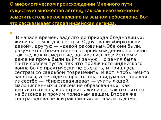   В начале времён, задолго до прихода бледнолицых, жили на земле две сестры. Одну звали «бирюзовой девой», другую — «девой раковины».Обе они были, разумеется, божественного происхождения, но точно так же, как и смертные, занимались хозяйством и даже не прочь были выйти замуж. Но земля была почти совсем пуста, так что приличного индейского воина было практически не сыскать, и пришлось сестрам со свадьбой повременить. И вот, чтобы чем-то заняться, а не сидеть просто так, придумала старшая из сестёр — «бирюзовая дева» — учить людей, малочисленных и совсем не образованных, как добывать огонь, как строить жилища, как охотиться на бизонов и прочим полезным вещам. Вторая же сестра, «дева белой раковины», оставалась дома.    
