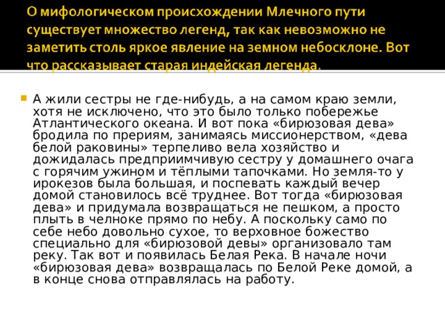 А жили сестры не где-нибудь, а на самом краю земли, хотя не исключено, что это было только побережье Атлантического океана. И вот пока «бирюзовая дева» бродила по прериям, занимаясь миссионерством, «дева белой раковины» терпеливо вела хозяйство и дожидалась предприимчивую сестру у домашнего очага с горячим ужином и тёплыми тапочками. Но земля-то у ирокезов была большая, и поспевать каждый вечер домой становилось всё труднее. Вот тогда «бирюзовая дева» и придумала возвращаться не пешком, а просто плыть в челноке прямо по небу. А поскольку само по себе небо довольно сухое, то верховное божество специально для «бирюзовой девы» организовало там реку. Так вот и появилась Белая Река. В начале ночи «бирюзовая дева» возвращалась по Белой Реке домой, а в конце снова отправлялась на работу.     