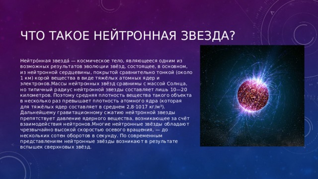 Нейтро́нная звезда́ — космическое тело, являющееся одним из возможных результатов эволюции звёзд, состоящее, в основном, из нейтронной сердцевины, покрытой сравнительно тонкой (около 1 км) корой вещества в виде тяжёлых атомных ядер и электронов.Массы нейтронных звёзд сравнимы с массой Солнца, но типичный радиус нейтронной звезды составляет лишь 10—20 километров. Поэтому средняя плотность вещества такого объекта в несколько раз превышает плотность атомного ядра (которая для тяжёлых ядер составляет в среднем 2,8⋅1017 кг/м³). Дальнейшему гравитационному сжатию нейтронной звезды препятствует давление ядерного вещества, возникающее за счёт взаимодействия нейтронов.Многие нейтронные звёзды обладают чрезвычайно высокой скоростью осевого вращения, — до нескольких сотен оборотов в секунду. По современным представлениям нейтронные звёзды возникают в результате вспышек сверхновых звёзд. 