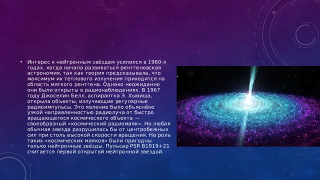 Интерес к нейтронным звёздам усилился в 1960-х годах, когда начала развиваться рентгеновская астрономия, так как теория предсказывала, что максимум их теплового излучения приходится на область мягкого рентгена. Однако неожиданно они были открыты в радионаблюдениях. В 1967 году Джоселин Белл, аспирантка Э. Хьюиша, открыла объекты, излучающие регулярные радиоимпульсы. Это явление было объяснёно узкой направленностью радиолуча от быстро вращающегося космического объекта — своеобразный «космический радиомаяк». Но любая обычная звезда разрушилась бы от центробежных сил при столь высокой скорости вращения. На роль таких «космических маяков» были пригодны только нейтронные звёзды. Пульсар PSR B1919+21 считается первой открытой нейтронной звездой. 