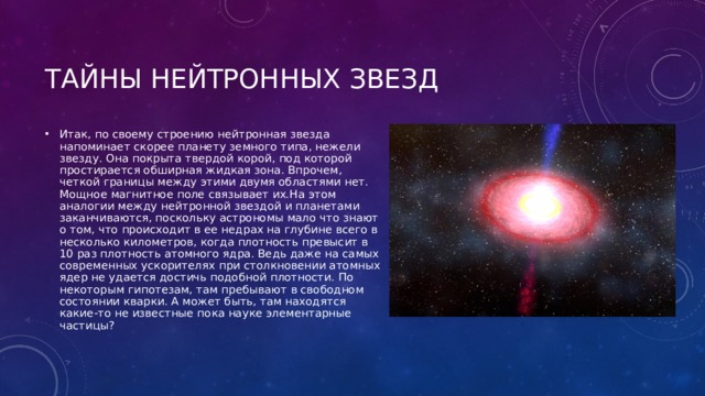 Итак, по своему строению нейтронная звезда напоминает скорее планету земного типа, нежели звезду. Она покрыта твердой корой, под которой простирается обширная жидкая зона. Впрочем, четкой границы между этими двумя областями нет. Мощное магнитное поле связывает их.На этом аналогии между нейтронной звездой и планетами заканчиваются, поскольку астрономы мало что знают о том, что происходит в ее недрах на глубине всего в несколько километров, когда плотность превысит в 10 раз плотность атомного ядра. Ведь даже на самых современных ускорителях при столкновении атомных ядер не удается достичь подобной плотности. По некоторым гипотезам, там пребывают в свободном состоянии кварки. А может быть, там находятся какие-то не известные пока науке элементарные частицы? 