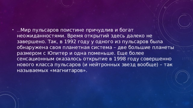 … Мир пульсаров поистине причудлив и богат неожиданностями. Время открытий здесь далеко не завершено. Так, в 1992 году у одного из пульсаров была обнаружена своя планетная система – две большие планеты размером с Юпитер и одна поменьше. Еще более сенсационным оказалось открытие в 1998 году совершенно нового класса пульсаров (и нейтронных звезд вообще) – так называемых «магнитаров». 