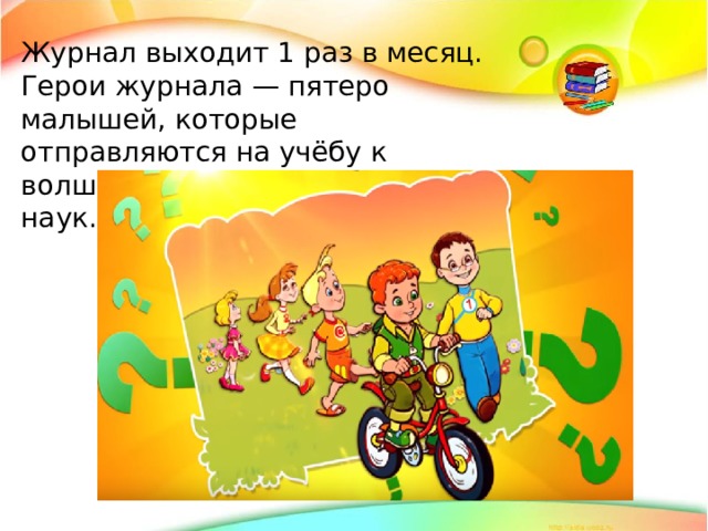 Журнал выходит 1 раз в месяц. Герои журнала — пятеро малышей, которые отправляются на учёбу к волшебникам, мастерам своих наук.  