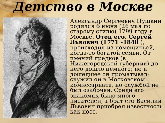 Детство в Москве  Александр Сергеевич Пушкин родился 6 июня (26 мая по старому стилю) 1799 году в Москве. Отец его, Сергей Львович (1771 -1848 ), происходил из помещичьей, когда-то богатой семьи. От имений предков (в Нижегородской губернии) до него дошло немного; но и дошедшее он проматывал; служил он в Московском комиссариате, но службой не был озабочен. Среди его знакомых было много писателей, а брат его Василий Львович приобрел известность как поэт. 