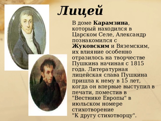 Лицей  В доме Карамзина , который находился в Царском Селе, Александр познакомился с Жуковским и Вяземским, их влияние особенно отразилось на творчестве Пушкина начиная с 1815 года. Литературная лицейская слава Пушкина пришла к нему в 15 лет, когда он впервые выступил в печати, поместив в 