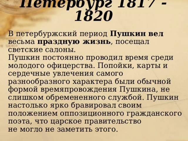 Петербург 1817 - 1820  В петербуржский период Пушкин вел весьма праздную жизнь , посещал светские салоны.  Пушкин постоянно проводил время среди молодого офицерства. Попойки, карты и сердечные увлечения самого разнообразного характера были обычной формой времяпровождения Пушкина, не слишком обремененного службой. Пушкин настолько ярко бравировал своим положением оппозиционного гражданского поэта, что царское правительство  не могло не заметить этого. 