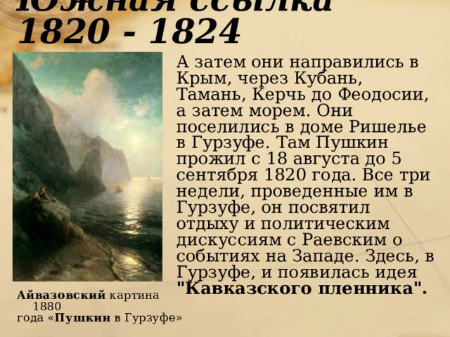 Южная ссылка 1820 - 1824  А затем они направились в Крым, через Кубань, Тамань, Керчь до Феодосии, а затем морем. Они поселились в доме Ришелье в Гурзуфе. Там Пушкин прожил с 18 августа до 5 сентября 1820 года. Все три недели, проведенные им в Гурзуфе, он посвятил отдыху и политическим дискуссиям с Раевским о событиях на Западе. Здесь, в Гурзуфе, и появилась идея 