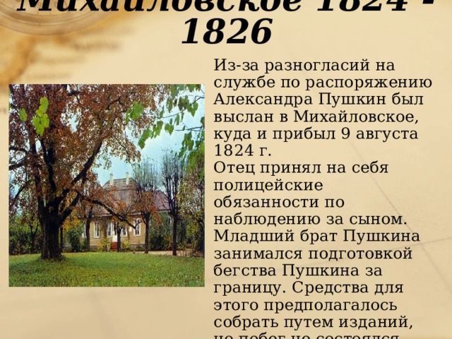 Михайловское 1824 - 1826  Из-за разногласий на службе по распоряжению Александра Пушкин был выслан в Михайловское, куда и прибыл 9 августа 1824 г.  Отец принял на себя полицейские обязанности по наблюдению за сыном. Младший брат Пушкина занимался подготовкой бегства Пушкина за границу. Средства для этого предполагалось собрать путем изданий, но побег не состоялся. 