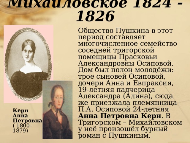 Михайловское 1824 - 1826  Общество Пушкина в этот период составляет многочисленное семейство соседней тригорской помещицы Прасковьи Александровны Осиповой. Дом был полон молодёжи: трое сыновей Осиповой, дочери Анна и Евпраксия, 19-летняя падчерица Александра (Алина), сюда же приезжала племянница П.А. Осиповой 24-летняя Анна Петровна Керн . В Тригорском – Михайловском у неё произошёл бурный роман с Пушкиным.  Керн  Анна  Петровна  ( 1800-1879)  