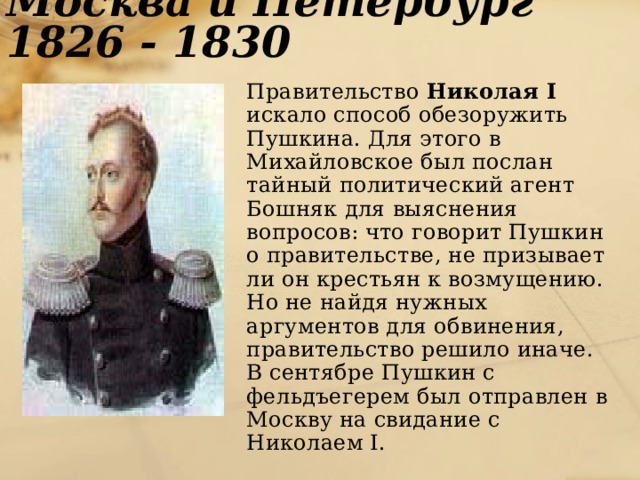 Москва и Петербург 1826 - 1830  Правительство Николая I искало способ обезоружить Пушкина. Для этого в Михайловское был послан тайный политический агент Бошняк для выяснения вопросов: что говорит Пушкин о правительстве, не призывает ли он крестьян к возмущению. Но не найдя нужных аргументов для обвинения, правительство решило иначе. В сентябре Пушкин с фельдъегерем был отправлен в Москву на свидание с Николаем I. 