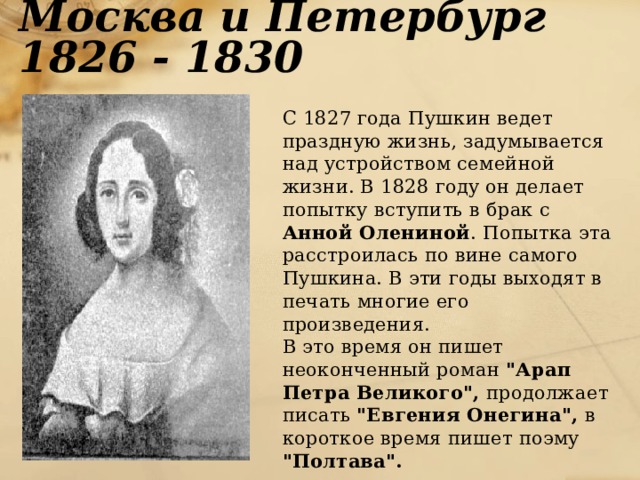 Москва и Петербург 1826 - 1830  С 1827 года Пушкин ведет праздную жизнь, задумывается над устройством семейной жизни. В 1828 году он делает попытку вступить в брак с Анной Олениной . Попытка эта расстроилась по вине самого Пушкина. В эти годы выходят в печать многие его произведения.  В это время он пишет неоконченный роман 