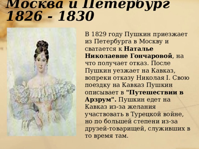 Москва и Петербург 1826 - 1830  В 1829 году Пушкин приезжает из Петербурга в Москву и сватается к Наталье Николаевне Гончаровой , на что получает отказ. После Пушкин уезжает на Кавказ, вопреки отказу Николая I. Свою поездку на Кавказ Пушкин описывает в 