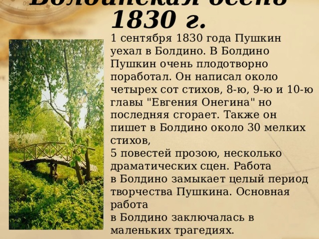 Болдинская осень 1830 г.  1 сентября 1830 года Пушкин уехал в Болдино. В Болдино Пушкин очень плодотворно поработал. Он написал около четырех сот стихов, 8-ю, 9-ю и 10-ю главы 