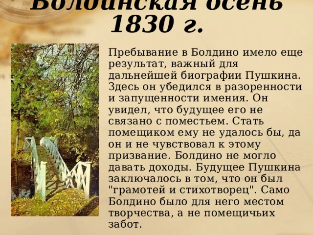 Болдинская осень 1830 г.  Пребывание в Болдино имело еще результат, важный для дальнейшей биографии Пушкина. Здесь он убедился в разоренности и запущенности имения. Он увидел, что будущее его не связано с поместьем. Стать помещиком ему не удалось бы, да он и не чувствовал к этому призвание. Болдино не могло давать доходы. Будущее Пушкина заключалось в том, что он был 