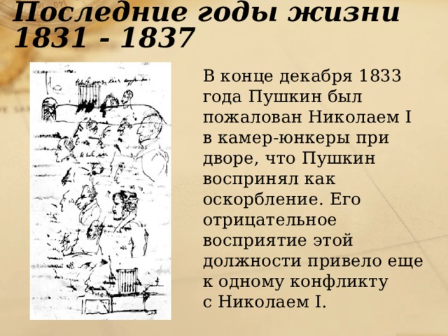 Последние годы жизни 1831 - 1837  В конце декабря 1833 года Пушкин был пожалован Николаем I в камер-юнкеры при дворе, что Пушкин воспринял как оскорбление. Его отрицательное восприятие этой должности привело еще к одному конфликту  с Николаем I. 