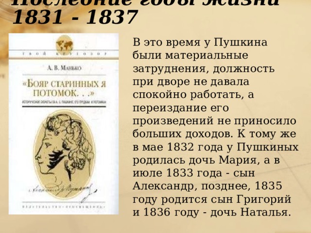 Последние годы жизни 1831 - 1837  В это время у Пушкина были материальные затруднения, должность при дворе не давала спокойно работать, а переиздание его произведений не приносило больших доходов. К тому же в мае 1832 года у Пушкиных родилась дочь Мария, а в июле 1833 года - сын Александр, позднее, 1835 году родится сын Григорий и 1836 году - дочь Наталья.  