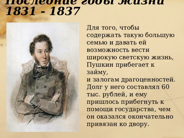 Последние годы жизни 1831 - 1837  Для того, чтобы содержать такую большую семью и давать ей возможность вести широкую светскую жизнь, Пушкин прибегает к займу,  и залогам драгоценностей. Долг у него составлял 60 тыс. рублей, и ему пришлось прибегнуть к помощи государства, чем он оказался окончательно привязан ко двору. 