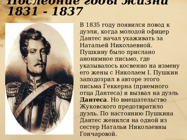 Последние годы жизни 1831 - 1837  В 1835 году появился повод к дуэли, когда молодой офицер Дантес начал ухаживать за Натальей Николаевной. Пушкину было прислано анонимное письмо, где указывалось косвенно на измену его жены с Николаем I. Пушкин заподозрил в авторе этого письма Геккерна (приемного отца Дантеса) и вызвал на дуэль Дантеса . Но вмешательство Жуковского предотвратило дуэль. По настоянию Пушкина Дантес женился на одной из сестер Натальи Николаевны Гончаровой. 