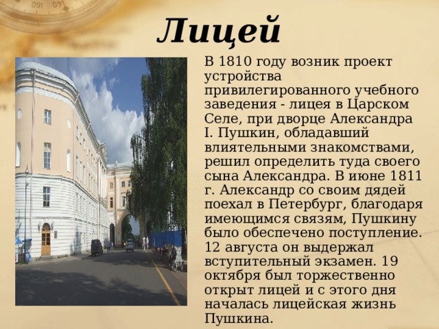 Лицей  В 1810 году возник проект устройства привилегированного учебного заведения - лицея в Царском Селе, при дворце Александра I. Пушкин, обладавший влиятельными знакомствами, решил определить туда своего сына Александра. В июне 1811 г. Александр со своим дядей поехал в Петербург, благодаря имеющимся связям, Пушкину было обеспечено поступление. 12 августа он выдержал вступительный экзамен. 19 октября был торжественно открыт лицей и с этого дня началась лицейская жизнь Пушкина.  