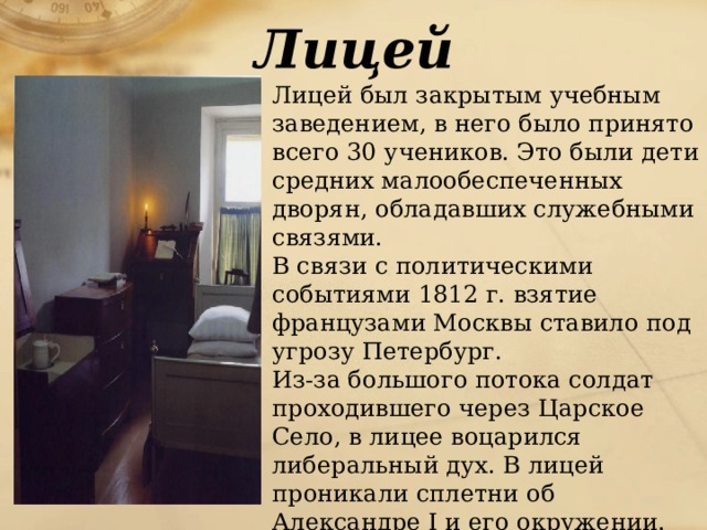 Лицей  Лицей был закрытым учебным заведением, в него было принято всего 30 учеников. Это были дети средних малообеспеченных дворян, обладавших служебными связями.  В связи с политическими событиями 1812 г. взятие французами Москвы ставило под угрозу Петербург.  Из-за большого потока солдат проходившего через Царское Село, в лицее воцарился либеральный дух. В лицей проникали сплетни об Александре I и его окружении. 
