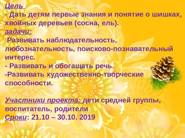 Цель  - Дать детям первые знания и понятие о шишках, хвойных деревьев (сосна, ель). задачи:  Развивать наблюдательность, любознательность, поисково-познавательный интерес.  - Развивать и обогащать речь. -Развивать художественно-творческие способности.  Участники проекта: дети средней группы, воспитатель, родители .  Сроки : 21.10 – 30.10. 2019 