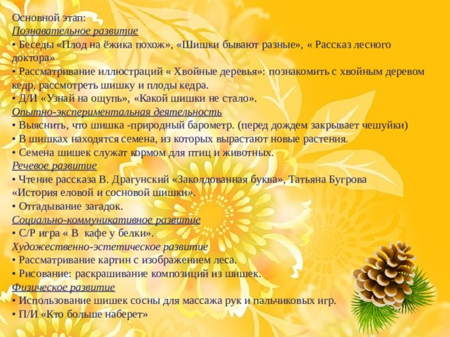 Основной этап:  Познавательное развитие  • Беседы «Плод на ёжика похож», «Шишки бывают разные», « Рассказ лесного доктора»  • Рассматривание иллюстраций « Хвойные деревья»: познакомить с хвойным деревом кедр, рассмотреть шишку и плоды кедра. • Д/И «Узнай на ощупь», «Какой шишки не стало». Опытно-экспериментальная деятельность  • Выяснить, что шишка -природный барометр. (перед дождем закрывает чешуйки)  • В шишках находятся семена, из которых вырастают новые растения.  • Семена шишек служат кормом для птиц и животных.  Речевое развитие  • Чтение рассказа В. Драгунский «Заколдованная буква», Татьяна Бугрова   «История еловой и сосновой шишки».  • Отгадывание загадок.  Социально-коммуникативное развитие  • С/Р игра « В кафе у белки».  Художественно-эстетическое развитие  • Рассматривание картин с изображением леса.  • Рисование: раскрашивание композиций из шишек.  Физическое развитие  • Использование шишек сосны для массажа рук и пальчиковых игр.  • П/И «Кто больше наберет» 