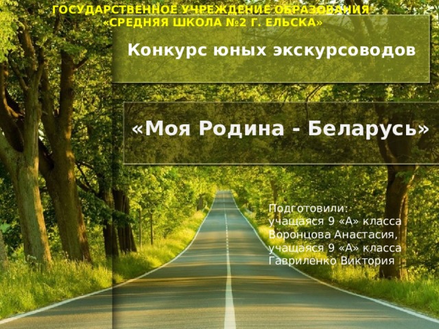ГОСУДАРСТВЕННОЕ УЧРЕЖДЕНИЕ ОБРАЗОВАНИЯ «СРЕДНЯЯ ШКОЛА №2 Г. ЕЛЬСКА»  Конкурс юных экскурсоводов   «Моя Родина - Беларусь» Подготовили: учащаяся 9 «А» класса Воронцова Анастасия, учащаяся 9 «А» класса Гавриленко Виктория 