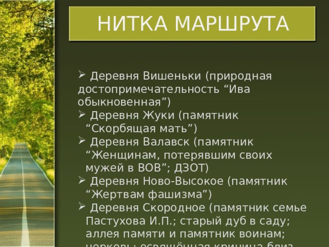 НИТКА МАРШРУТА  Деревня Вишеньки (природная достопримечательность “Ива обыкновенная”)  Деревня Жуки (памятник “Скорбящая мать”)  Деревня Валавск (памятник “Женщинам, потерявшим своих мужей в ВОВ”; ДЗОТ)  Деревня Ново-Высокое (памятник “Жертвам фашизма”)  Деревня Скородное (памятник семье Пастухова И.П.; старый дуб в саду; аллея памяти и памятник воинам; церковь; освящённая криница близ деревни). 