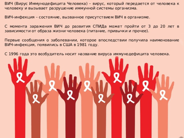 ВИЧ (Вирус Иммунодефицита Человека) – вирус, который передается от человека к человеку и вызывает разрушение иммунной системы организма. ВИЧ-инфекция – состояние, вызванное присутствием ВИЧ в организме. С момента заражения ВИЧ до развития СПИДа может пройти от 3 до 20 лет в зависимости от образа жизни человека (питание, привычки и прочее). Первые сообщения о заболевании, которое впоследствии получила наименование ВИЧ-инфекция, появились в США в 1981 году. С 1996 года это возбудитель носит название вируса иммунодефицита человека. 