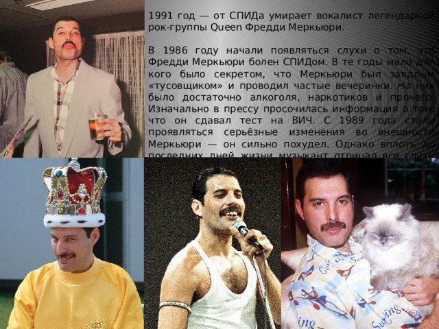 1991 год — от СПИДа умирает вокалист легендарной рок-группы Queen Фредди Меркьюри. В 1986 году начали появляться слухи о том, что Фредди Меркьюри болен СПИДом. В те годы мало для кого было секретом, что Меркьюри был заядлым «тусовщиком» и проводил частые вечеринки. На них было достаточно алкоголя, наркотиков и прочего. Изначально в прессу просочилась информация о том, что он сдавал тест на ВИЧ. С 1989 года стали проявляться серьёзные изменения во внешности Меркьюри — он сильно похудел. Однако вплоть до последних дней жизни музыкант отрицал все слухи относительно своего здоровья. 