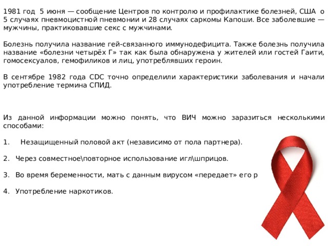 1981 год 5 июня — сообщение Центров по контролю и профилактике болезней, США о 5 случаях пневмоцистной пневмонии и 28 случаях саркомы Капоши. Все заболевшие — мужчины, практиковавшие секс с мужчинами. Болезнь получила название гей-связанного иммунодефицита. Также болезнь получила название «болезни четырёх Г» так как была обнаружена у жителей или гостей Гаити, гомосексуалов, гемофиликов и лиц, употреблявших героин. В сентябре 1982 года CDC точно определили характеристики заболевания и начали употребление термина СПИД. Из данной информации можно понять, что ВИЧ можно заразиться несколькими способами: 1. Незащищенный половой акт (независимо от пола партнера). Через совместное\повторное использование игл\шприцов. Во время беременности, мать с данным вирусом «передает» его ребенку. Употребление наркотиков. 