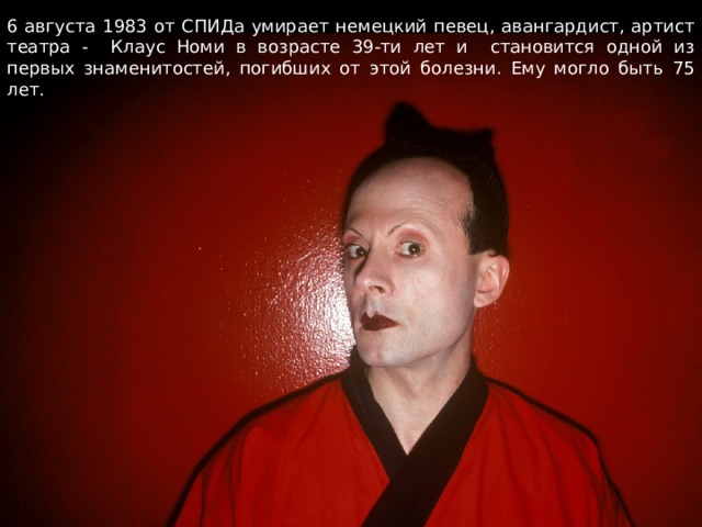 6 августа 1983 от СПИДа умирает немецкий певец, авангардист, артист театра - Клаус Номи в возрасте 39-ти лет и становится одной из первых знаменитостей, погибших от этой болезни. Ему могло быть 75 лет. 