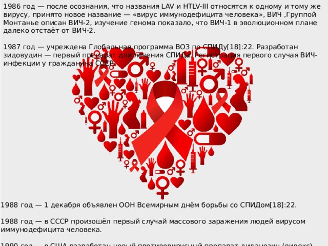 1986 год — после осознания, что названия LAV и HTLV-III относятся к одному и тому же вирусу, принято новое название — «вирус иммунодефицита человека», ВИЧ ,Группой Монтанье описан ВИЧ-2, изучение генома показало, что ВИЧ-1 в эволюционном плане далеко отстаёт от ВИЧ-2. 1987 год — учреждена Глобальная программа ВОЗ по СПИДу[18]:22. Разработан зидовудин — первый препарат для лечения СПИДа. Регистрация первого случая ВИЧ-инфекции у гражданина СССР. 1988 год — 1 декабря объявлен ООН Всемирным днём борьбы со СПИДом[18]:22. 1988 год — в СССР произошёл первый случай массового заражения людей вирусом иммунодефицита человека. 1990 год — в США разработан новый противовирусный препарат диданозин (видекс)[18]:22. 