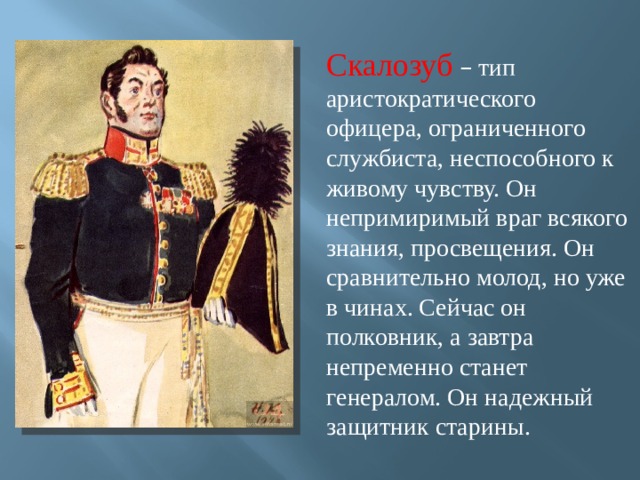 Скалозуб  – тип аристократического офицера, ограниченного службиста, неспособного к живому чувству. Он непримиримый враг всякого знания, просвещения. Он сравнительно молод, но уже в чинах. Сейчас он полковник, а завтра непременно станет генералом. Он надежный защитник старины. 