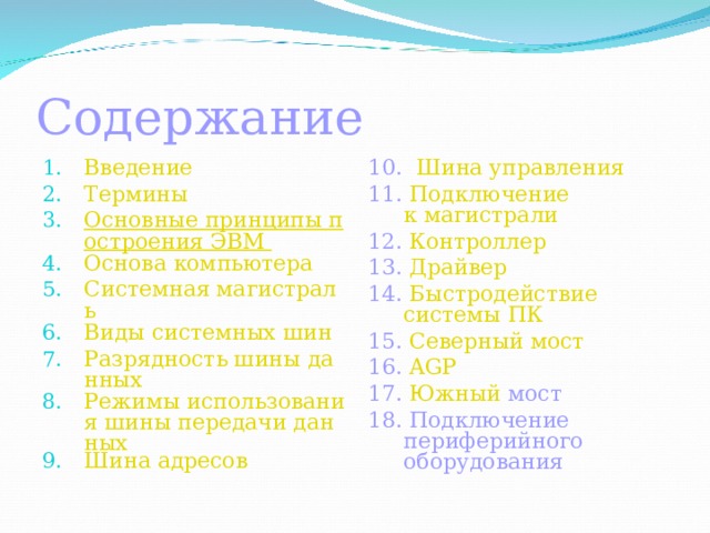 Содержание Введение Термины Основные принципы построения ЭВМ Основа компьютера Системная магистраль Виды системных шин Разрядность шины данных Режимы использования шины передачи данных Шина адресов   10.  Шина управления 11. Подключение к магистрали 12. Контроллер 13. Драйвер 14. Быстродействие системы ПК 15. Северный мост 1 6 . AGP 17. Южный мост 1 8 . Подключение периферийного оборудования 