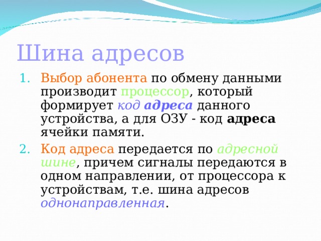 Шина адресов  Выбор абонента по обмену данными производит процессор , который формирует код адреса данного устройства, а для ОЗУ - код адреса ячейки памяти. Код адреса передается по адресной шине , причем сигналы передаются в одном направлении, от процессора к устройствам, т.е. шина адресов однонаправленная . 